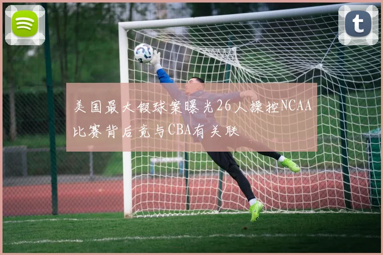 美国最大假球案曝光26人操控NCAA比赛背后竟与CBA有关联