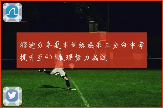 穆迪分享夏季训练成果三分命中率提升至453展现努力成效