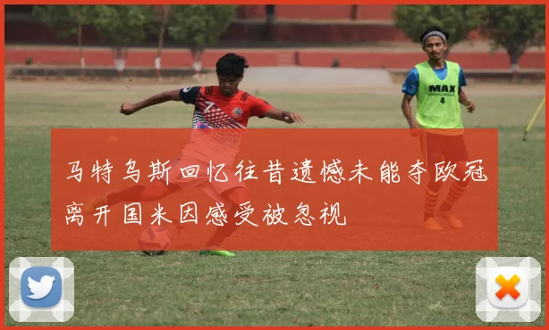 马特乌斯回忆往昔遗憾未能夺欧冠离开国米因感受被忽视