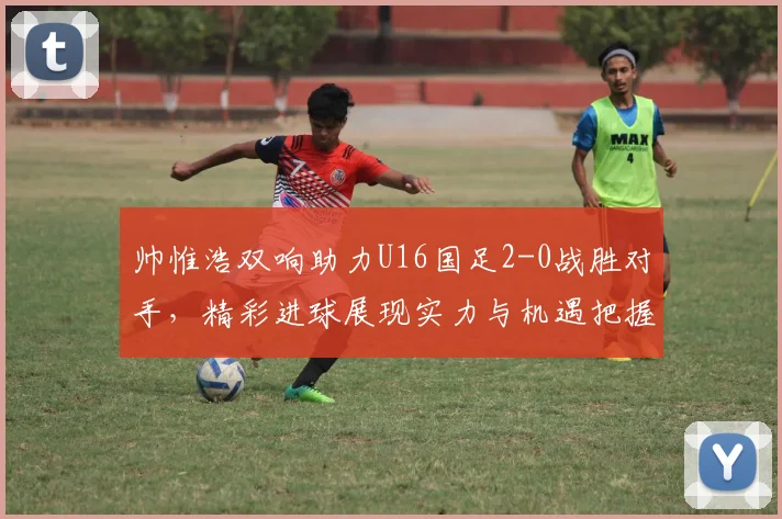 帅惟浩双响助力U16国足2-0战胜对手，精彩进球展现实力与机遇把握