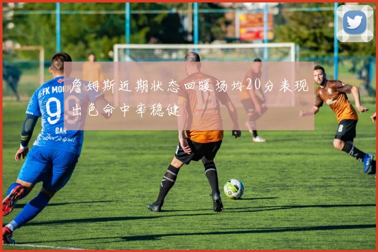 詹姆斯近期状态回暖场均20分表现出色命中率稳健