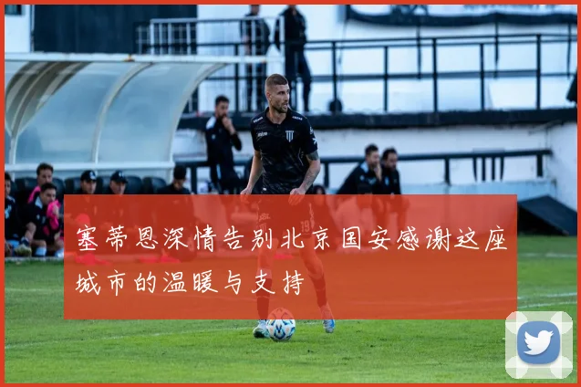 塞蒂恩深情告别北京国安感谢这座城市的温暖与支持