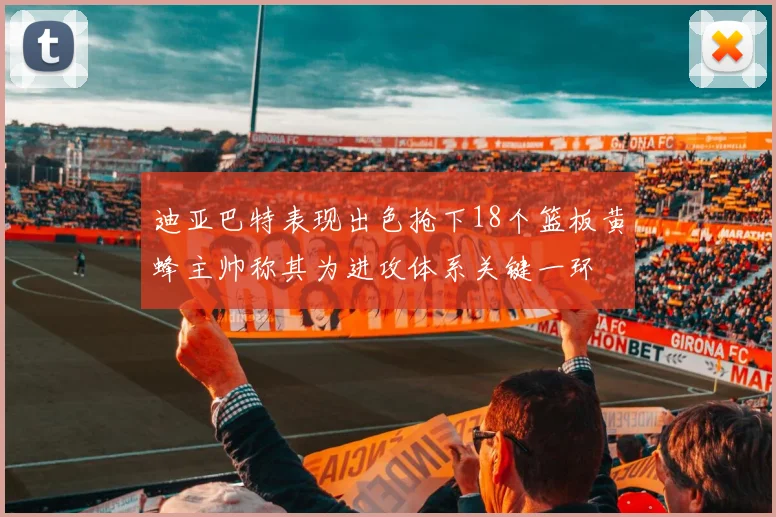 迪亚巴特表现出色抢下18个篮板黄蜂主帅称其为进攻体系关键一环