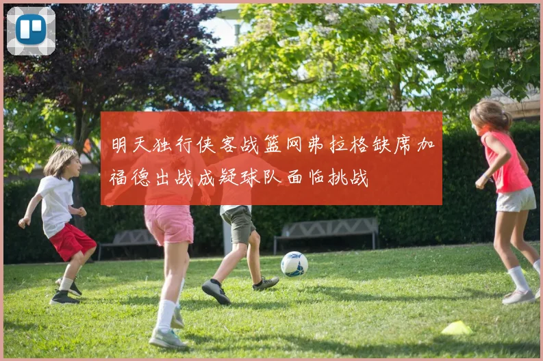 明天独行侠客战篮网弗拉格缺席加福德出战成疑球队面临挑战