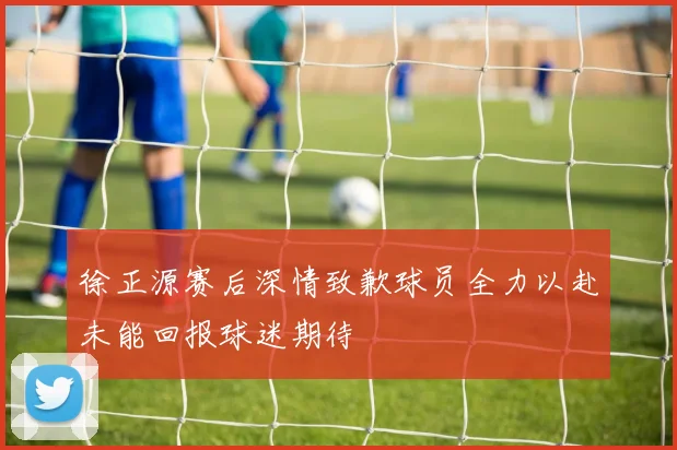 徐正源赛后深情致歉球员全力以赴未能回报球迷期待