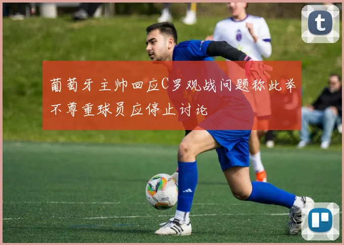 葡萄牙主帅回应C罗观战问题称此举不尊重球员应停止讨论