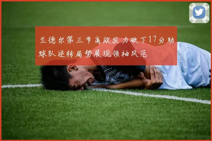 兰德尔第三节高效发力砍下17分助球队逆转局势展现领袖风范