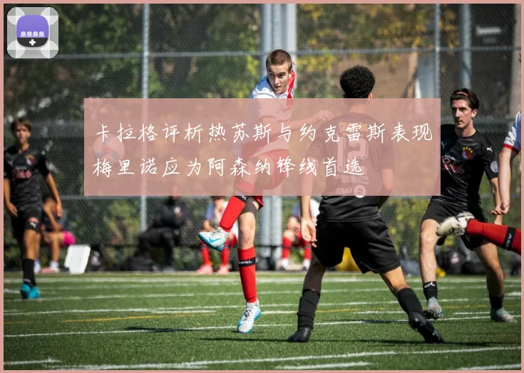 卡拉格评析热苏斯与约克雷斯表现梅里诺应为阿森纳锋线首选