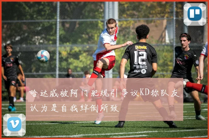 哈达威被阿门犯规引争议KD称队友认为是自我绊倒所致