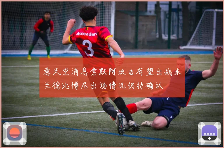 意天空消息索默阿坎吉有望出战米兰德比博尼出场情况仍待确认
