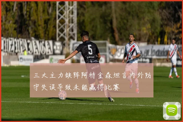 三大主力缺阵阿特金森坦言内外防守失误导致未能赢得比赛