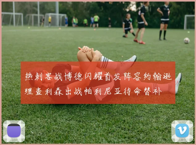热刺客战博德闪耀首发阵容约翰逊理查利森出战帕利尼亚待命替补