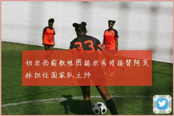 切尔西前教练图赫尔或将接替阿莫林担任国家队主帅
