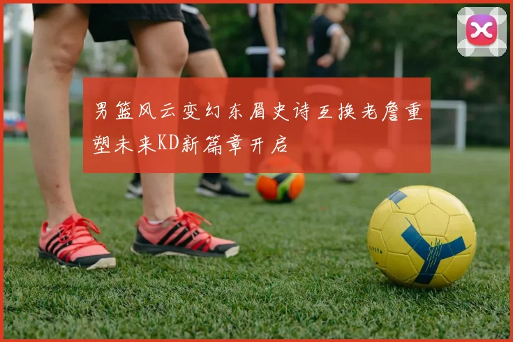 男篮风云变幻东眉史诗互换老詹重塑未来KD新篇章开启