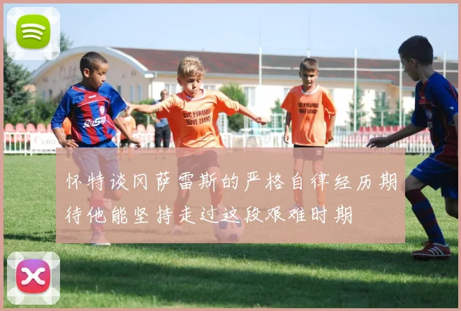 怀特谈冈萨雷斯的严格自律经历期待他能坚持走过这段艰难时期