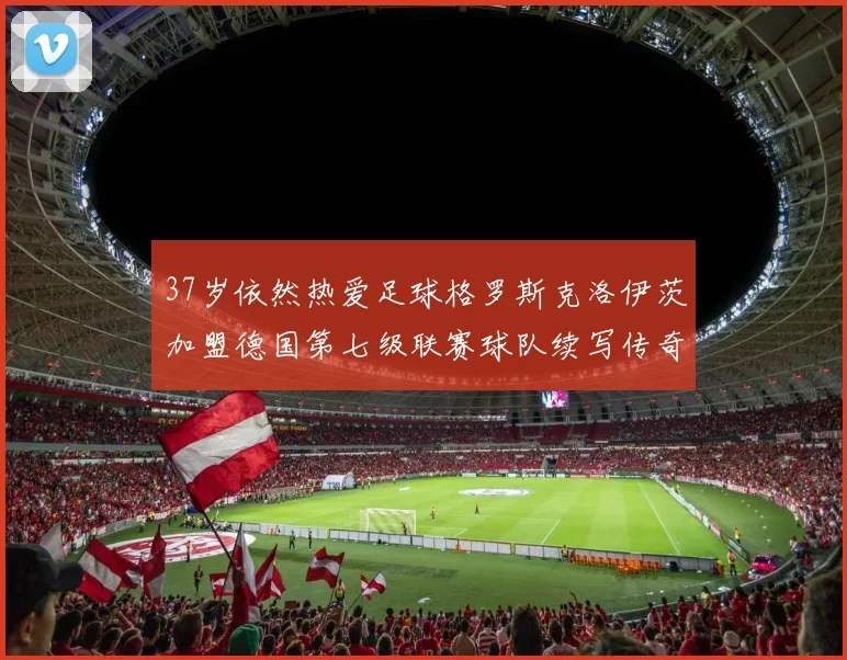 37岁依然热爱足球格罗斯克洛伊茨加盟德国第七级联赛球队续写传奇