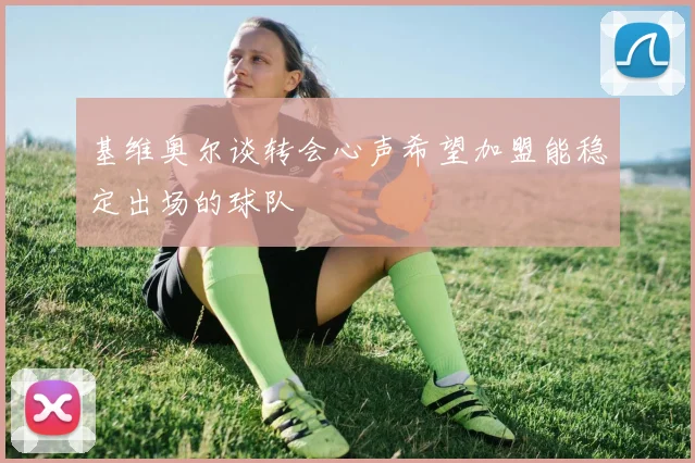基维奥尔谈转会心声希望加盟能稳定出场的球队
