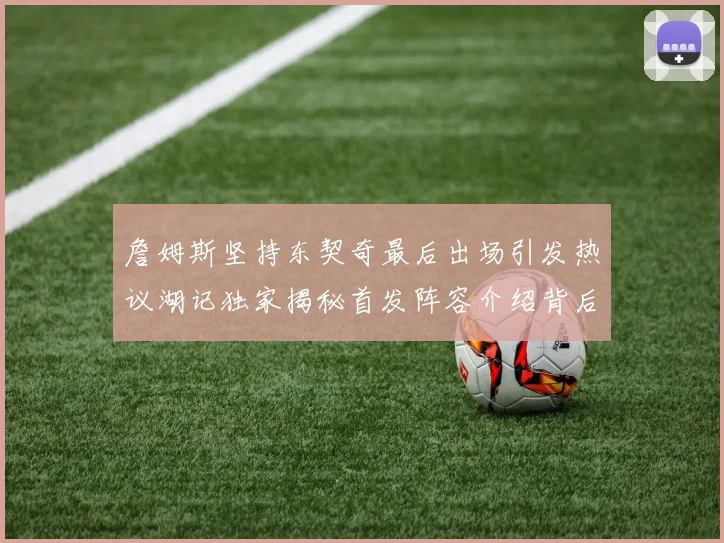 詹姆斯坚持东契奇最后出场引发热议湖记独家揭秘首发阵容介绍背后的故事