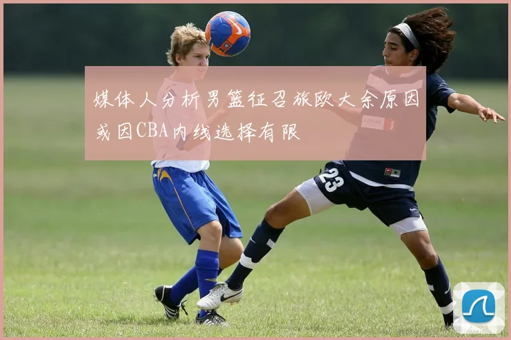 媒体人分析男篮征召旅欧大余原因或因CBA内线选择有限