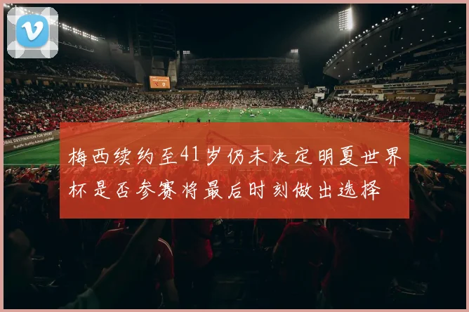 梅西续约至41岁仍未决定明夏世界杯是否参赛将最后时刻做出选择