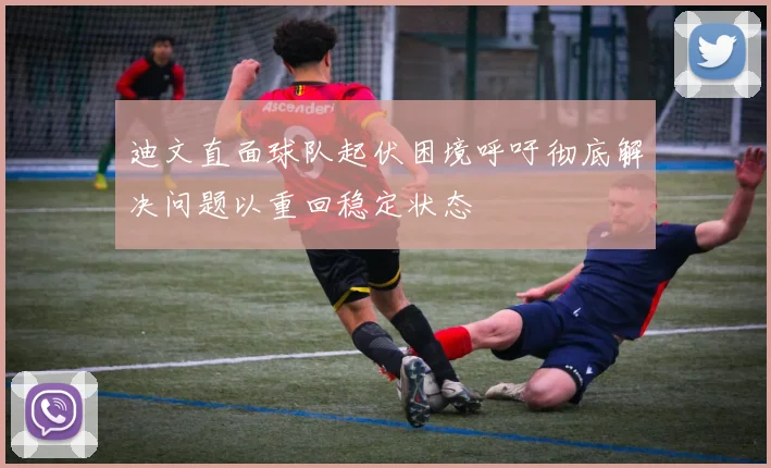 迪文直面球队起伏困境呼吁彻底解决问题以重回稳定状态