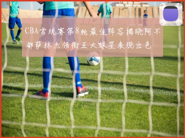 CBA常规赛第8轮最佳阵容揭晓阿不都萨林杰领衔五大球星表现出色