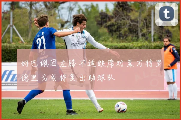 姆巴佩因左膝不适缺席对莱万特罗德里戈或将复出助球队