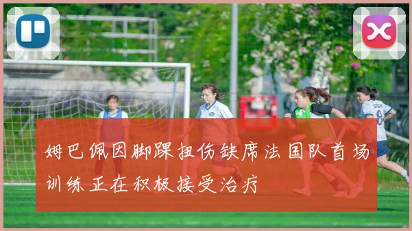 姆巴佩因脚踝扭伤缺席法国队首场训练正在积极接受治疗