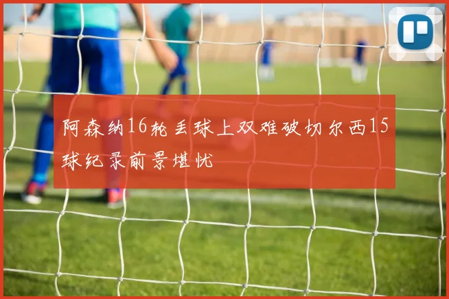 阿森纳16轮丢球上双难破切尔西15球纪录前景堪忧