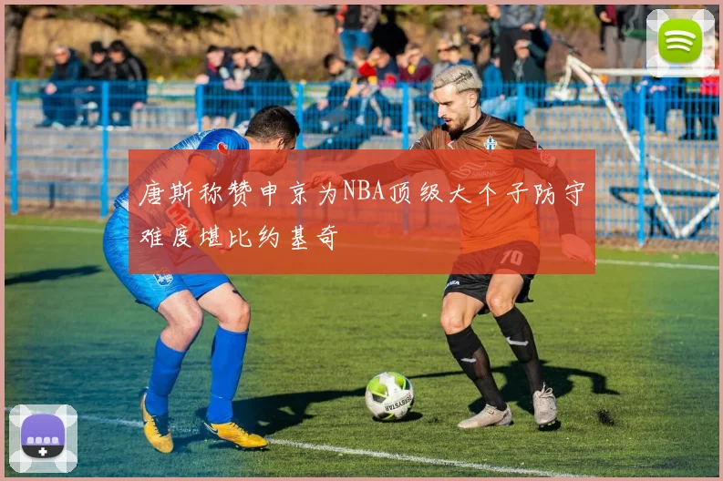 唐斯称赞申京为NBA顶级大个子防守难度堪比约基奇