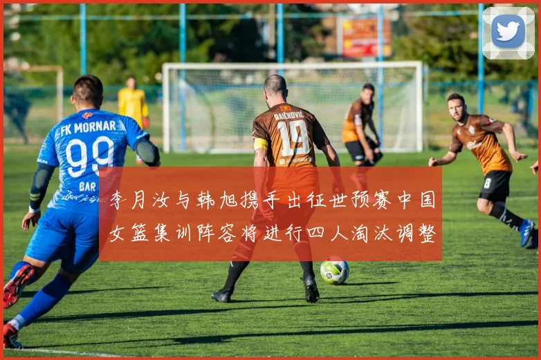 李月汝与韩旭携手出征世预赛中国女篮集训阵容将进行四人淘汰调整