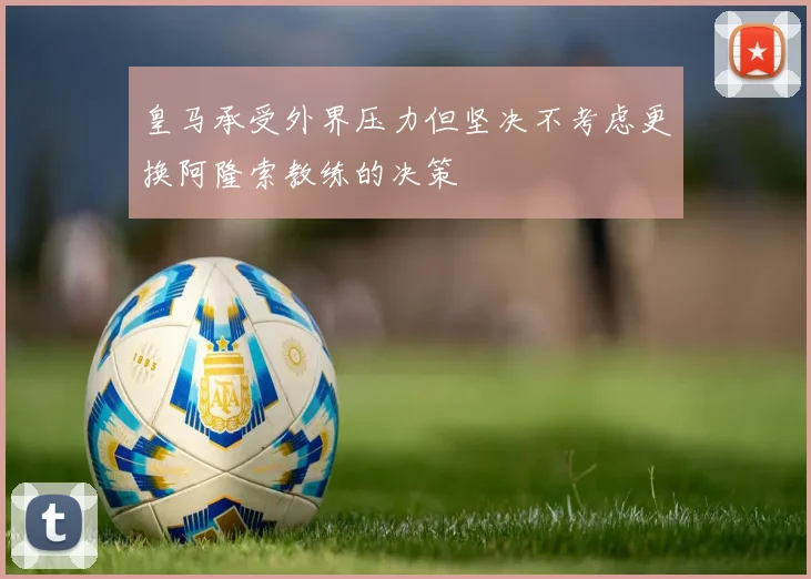 皇马承受外界压力但坚决不考虑更换阿隆索教练的决策
