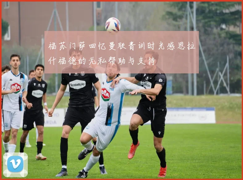 福苏门萨回忆曼联青训时光感恩拉什福德的无私帮助与支持