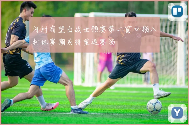 河村有望出战世预赛第二窗口期八村休赛期或将重返赛场