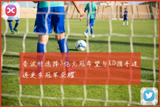 香波特选择3亿无冠希望与KD携手追逐更多冠军荣耀