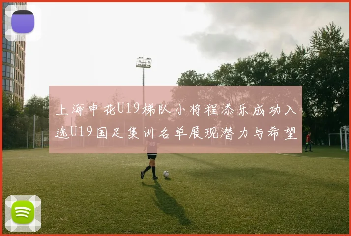 上海申花U19梯队小将程添乐成功入选U19国足集训名单展现潜力与希望