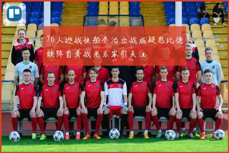 76人迎战快船乔治出战成疑恩比德缺阵首秀战老东家引关注