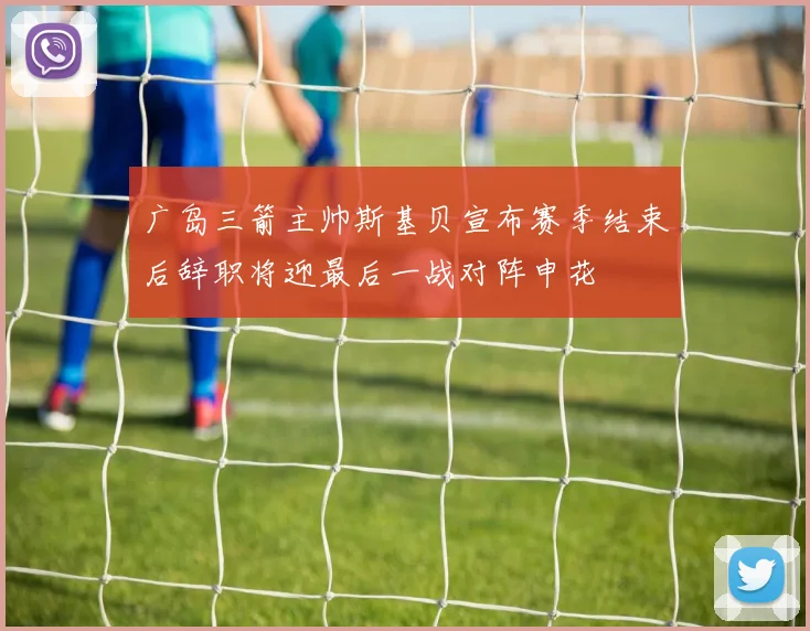 广岛三箭主帅斯基贝宣布赛季结束后辞职将迎最后一战对阵申花