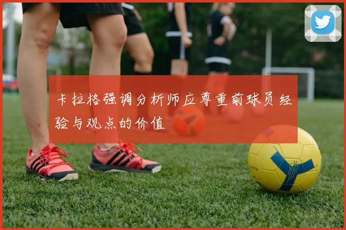 卡拉格强调分析师应尊重前球员经验与观点的价值