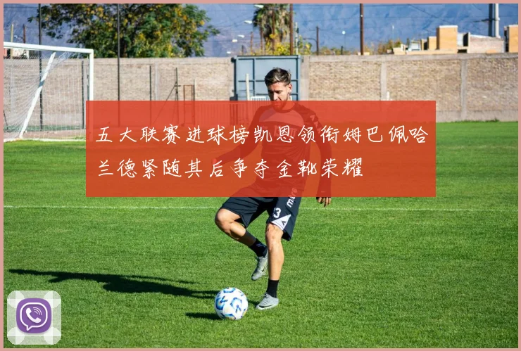 五大联赛进球榜凯恩领衔姆巴佩哈兰德紧随其后争夺金靴荣耀