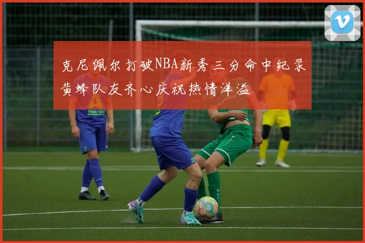 克尼佩尔打破NBA新秀三分命中纪录黄蜂队友齐心庆祝热情洋溢