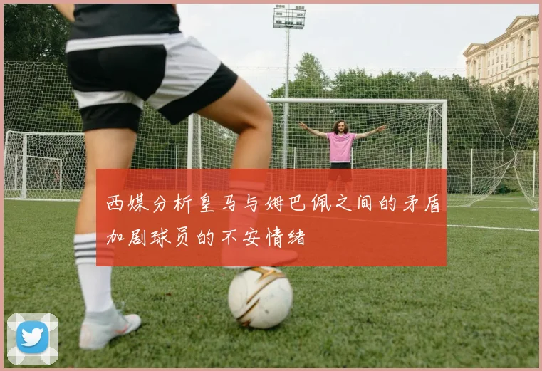 西媒分析皇马与姆巴佩之间的矛盾加剧球员的不安情绪
